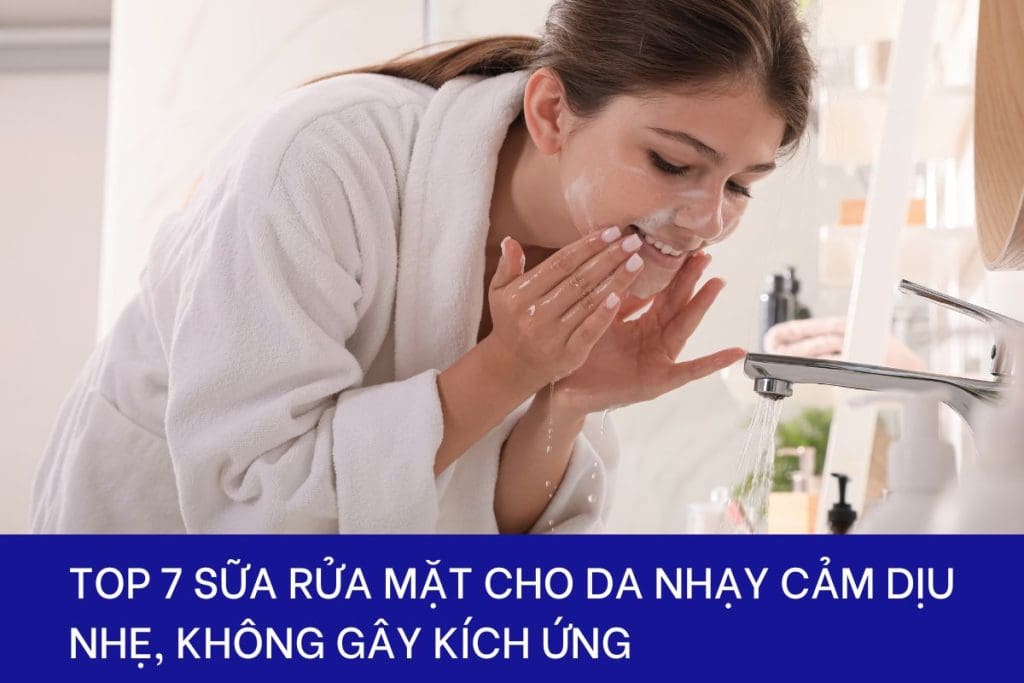 Top 7 sữa rửa mặt cho da nhạy cảm không gây kích ứng tốt nhất hiện nay