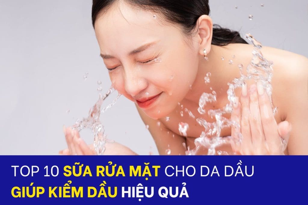 Top 10 sữa rửa mặt cho da dầu giúp giảm nhờn hiệu quả
